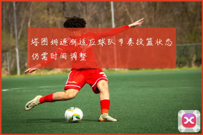 塔图姆逐渐适应球队节奏投篮状态仍需时间调整