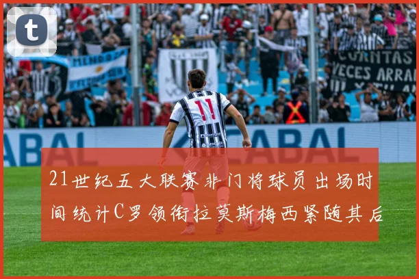 21世纪五大联赛非门将球员出场时间统计C罗领衔拉莫斯梅西紧随其后