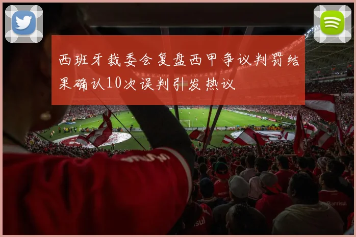 西班牙裁委会复盘西甲争议判罚结果确认10次误判引发热议