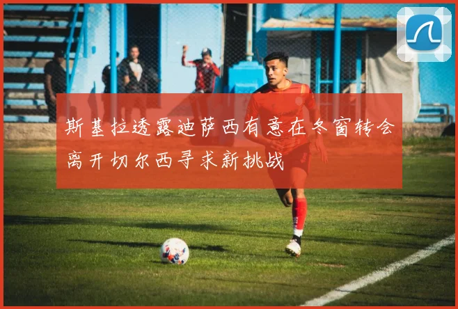 斯基拉透露迪萨西有意在冬窗转会离开切尔西寻求新挑战