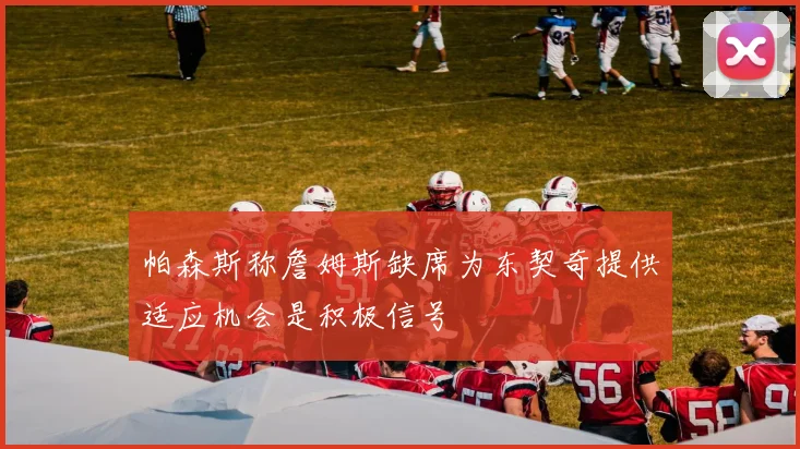 帕森斯称詹姆斯缺席为东契奇提供适应机会是积极信号