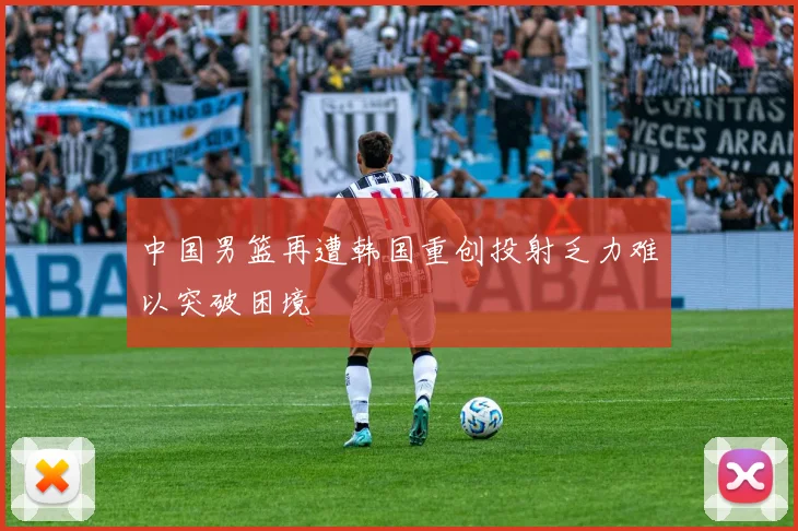 中国男篮再遭韩国重创投射乏力难以突破困境