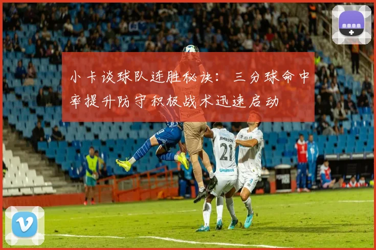 小卡谈球队连胜秘诀：三分球命中率提升防守积极战术迅速启动