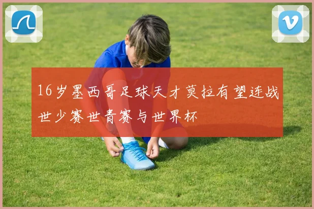 16岁墨西哥足球天才莫拉有望连战世少赛世青赛与世界杯