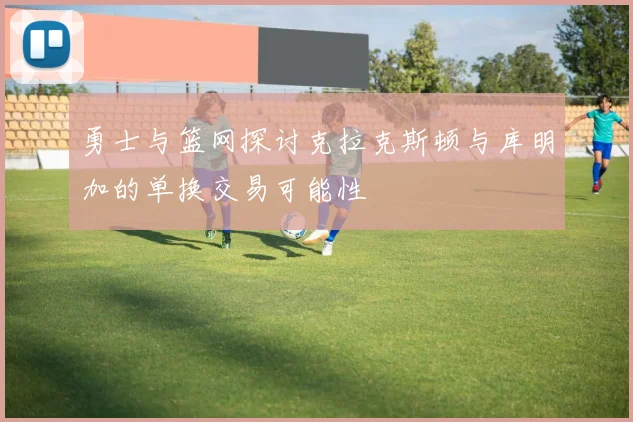 勇士与篮网探讨克拉克斯顿与库明加的单换交易可能性