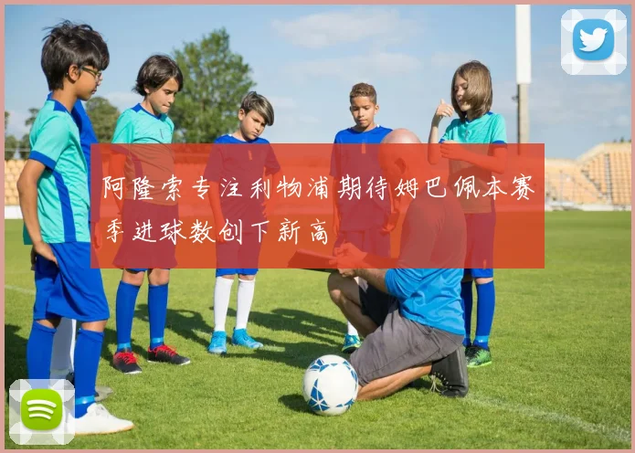 阿隆索专注利物浦期待姆巴佩本赛季进球数创下新高