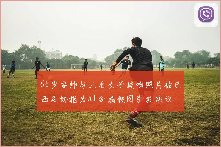 66岁安帅与三名女子接吻照片被巴西足协指为AI合成假图引发热议