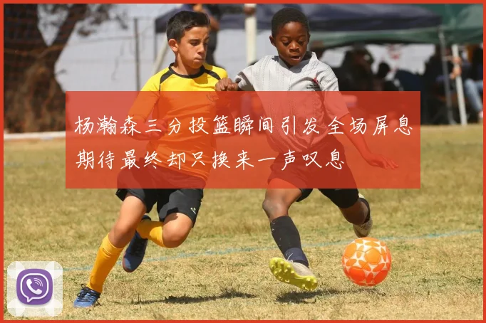 杨瀚森三分投篮瞬间引发全场屏息期待最终却只换来一声叹息