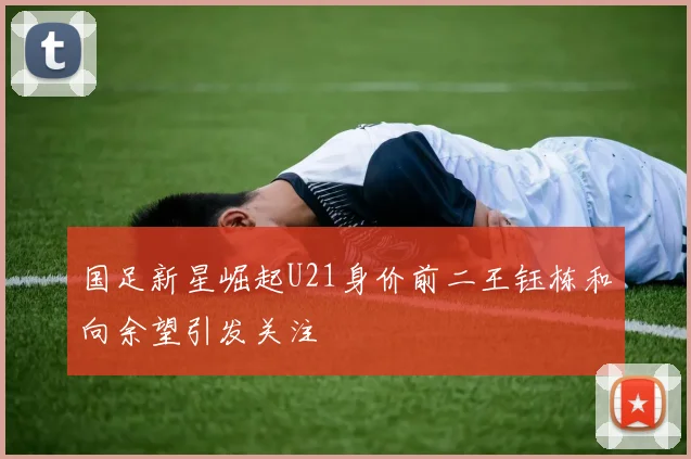 国足新星崛起U21身价前二王钰栋和向余望引发关注