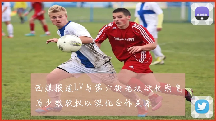 西媒报道LV与第六街老板欲收购皇马少数股权以深化合作关系