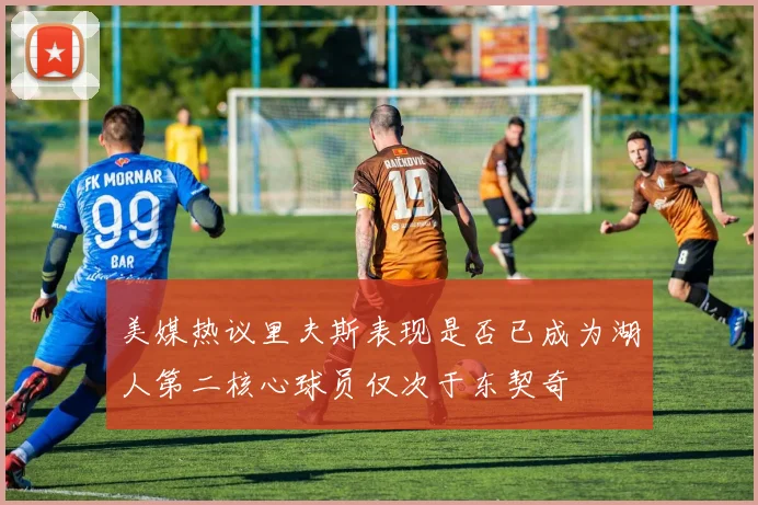 美媒热议里夫斯表现是否已成为湖人第二核心球员仅次于东契奇