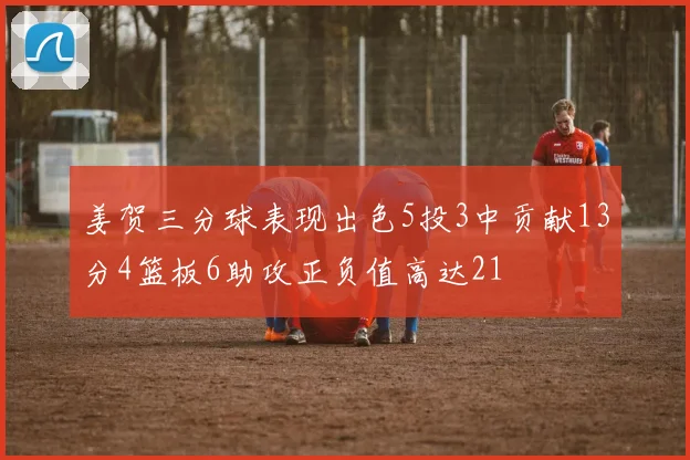 姜贺三分球表现出色5投3中贡献13分4篮板6助攻正负值高达21