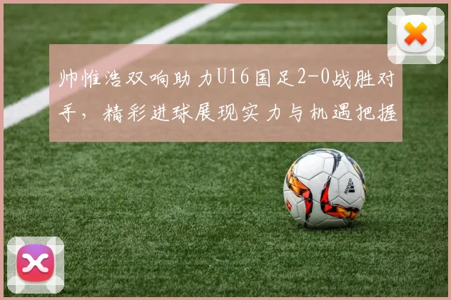 帅惟浩双响助力U16国足2-0战胜对手，精彩进球展现实力与机遇把握