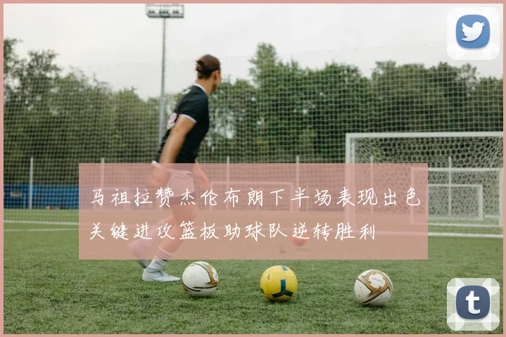 马祖拉赞杰伦布朗下半场表现出色关键进攻篮板助球队逆转胜利