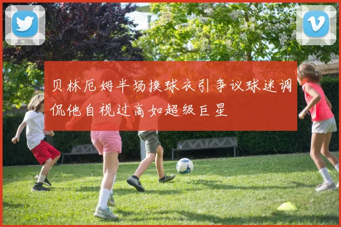 贝林厄姆半场换球衣引争议球迷调侃他自视过高如超级巨星