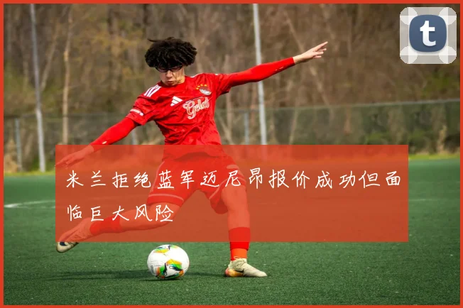 米兰拒绝蓝军迈尼昂报价成功但面临巨大风险