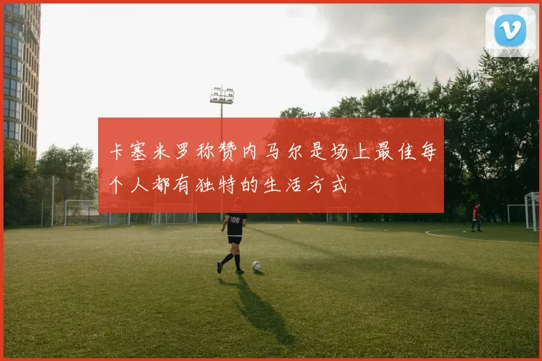 卡塞米罗称赞内马尔是场上最佳每个人都有独特的生活方式